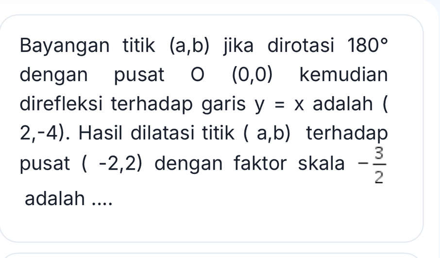 Bayangan titik (a,b) jika dirotasi 180°
dengan pusat O (0,0) kemudian 
direfleksi terhadap garis y=x adalah (
2,-4). Hasil dilatasi titik (a,b) terhadap 
pusat (-2,2) dengan faktor skala - 3/2 
adalah ....