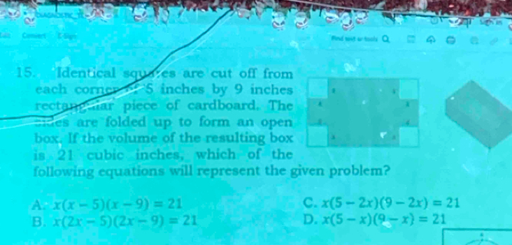 AGN
Find wnt or tools
15. Identical squa;es are cut off from
each corner of 5 inches by 9 inches
rectang ar piece of cardboard. The
ides are folded up to form an open 
box. If the volume of the resulting box
is 21 cubic inches, which of the
following equations will represent the given problem?
A. x(x-5)(x-9)=21 C. x(5-2x)(9-2x)=21
B. x(2x-5)(2x-9)=21 D. x(5-x)(9-x)=21