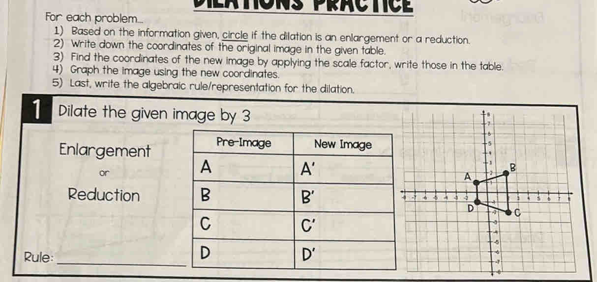 Dilatons practic
For each problem...
1) Based on the information given, circle if the dilation is an enlargement or a reduction.
2) Write down the coordinates of the original image in the given table.
3) Find the coordinates of the new image by applying the scale factor, write those in the table.
4) Graph the image using the new coordinates.
5) Last, write the algebraic rule/representation for the dilation.
1 Dilate the given image by 3
Enlargement
or
Reduction 
Rule:_ 
6