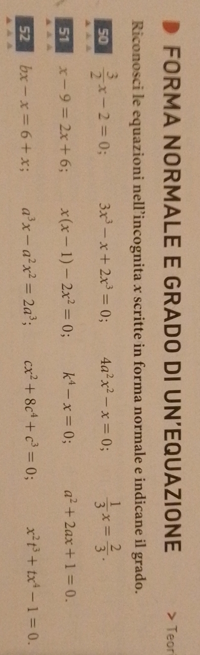 FORMA NORMALE E GRADO DI UN’EQUAZIONE Teor 
Riconosci le equazioni nell’incognita x scritte in forma normale e indicane il grado. 
50  3/2 x-2=0 3x^3-x+2x^3=0 4a^2x^2-x=0  1/3 x= 2/3 . 
51 x-9=2x+6 x(x-1)-2x^2=0; k^4-x=0 a^2+2ax+1=0. 
52 bx-x=6+x a^3x-a^2x^2=2a^3; cx^2+8c^4+c^3=0; x^2t^3+tx^4-1=0.