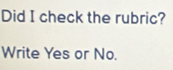 Did I check the rubric? 
Write Yes or No.