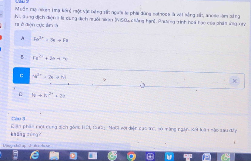 Cau 2
Muốn mạ niken (mạ kển) một vật bằng sắt người ta phải dùng cathode là vật bằng sắt, anode làm bằng
:Ni, dung dịch điện li là dung dịch muối niken (NiS O_4 chẳng hạn). Phương trình hoá học của phản ứng xảy
ra ở điện cực âm là
A Fe^(3+)+3eto Fe
B Fe^(2+)+2eto Fe
C Ni^(2+)+2eto Ni
×
D Nito Ni^(2+)+2e
Câu 3
Điện phân một dung dịch gồm: HCI, ( CuCl_2 2, NaCI với điện cực trợ, có màng ngăn. Kết luận nào sau đây
khōng đúng?
Đang chờ api.shub.edu.vn...