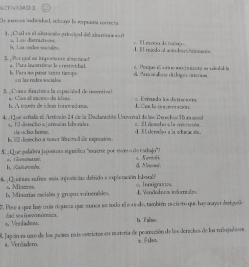 ACTIVIDAD 3
De manera individual, subraya la respuesta correcta.
I. Cual es el obstáculo principal del aburrimiento?
a. Los distractores. c. El exceso de trabajo.
h Las redes sociales. d. El miedo al autodescubrimiento.
2. ¿Por qué es importante aburrirse?
a. Para incentivar la creatividad. c. Porque el autoconocimiento es saludable.
b Para no pasar tanto tiempo d. Para realizar diálogos internos.
en las redes sociales.
3. ¿Como funciona la capacidad de inventiva?
a. Con el exceso de ideas. c， Evitando los distractores.
b A través de ideas innovadoras. d. Con la concentración.
4. ¿Qué señala el Artículo 24 de la Declaración Universal de los Derechos Humanos?
a. El derecho a jornadas laborales c. El derecho a la recrcación.
de ocho horas. d. El derecho a la educación.
b. El derecho a tener libertad de expresión.
5. ¿Qué palabra japonesa significa 'muerte por exceso de trabajo”?
u. Gomenasai. c. Karösbi.
b. Kaîurenbo. d. Nozomi.
6. ¿Quienes sufren más injusticias debido a explotación laboral?
a. Mineros. c. Inmigrantes.
b, Minorías raciales y grupos vulnerables. d. Vendedores informales.
7. Pese a que hay más riqueza que nunca en todo el mundo, también es cierto que hay mayor desigual
dad socioeconómica.
a. Verdadero. b. Falso.
8. Japón es uno de los países más estrictos en materia de protección de los derechos de los trabajadores.
a. Verdadero. b. Falso.