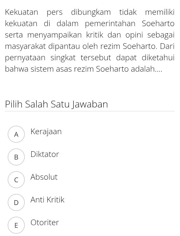 Kekuatan pers dibungkam tidak memiliki
kekuatan di dalam pemerintahan Soeharto
serta menyampaikan kritik dan opini sebagai
masyarakat dipantau oleh rezim Soeharto. Dari
pernyataan singkat tersebut dapat diketahui
bahwa sistem asas rezim Soeharto adalah....
Pilih Salah Satu Jawaban
A Kerajaan
B Diktator
c Absolut
D Anti Kritik
E Otoriter