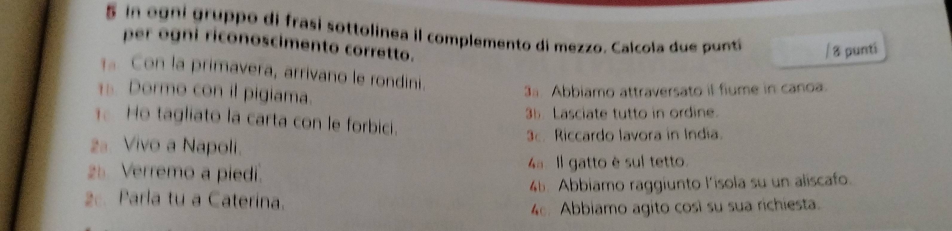 in ogni gruppo di frasi sottolinea il complemento di mezzo. Calcola due punti 
per ogni riconoscimento corretto. 
/ 8 punti 
1 Con la primavera, arrivano le rondini. 
s Dormo con il pigiama. 
3ª Abbiamo attraversato il fiume in canoa. 
35. Lasciate tutto in ordine. 
Ho tagliato la carta con le forbici. 
2ª. Vivo a Napoli. 
3c. Riccardo lavora in India. 
25. Verremo a piedi. 
4ª. Il gatto è sul tetto. 
2. Parla tu a Caterina. 46. Abbiamo raggiunto l'isola su un aliscafo. 
4. Abbiamo agito cosi su sua richiesta.