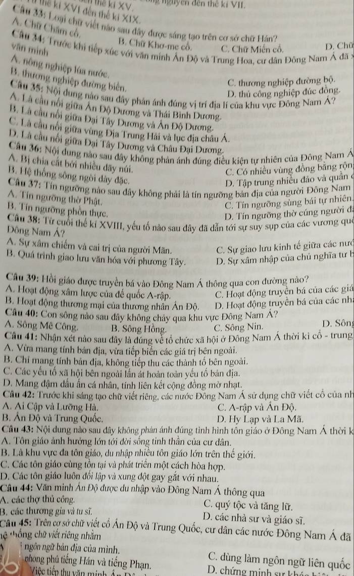 Thể ki XV
ông nguyên đến thế kỉ VII.
Thể ki XVI đến thế ki XIX.
Câu 33: Loại chữ việt nào sau đây được sáng tạo trên cơ sở chữ Hán?
A. Chữ Châm có,
B. Chữ Khơ-me cổ. C. Chữ Miến cổ. D. Chữ
Câu 34: Trước khi tiếp xúc với văn minh Ấn Độ và Trung Hoa, cư dân Đông Nam Á đã :
văn minh
A. nông nghiệp lúa nước.
B. thương nghiệp đường biên.
C. thương nghiệp đường bộ.
D. thủ công nghiệp đúc đồng.
Câu 35: Nội dung nào sau đây phản ánh đúng vị trí địa lí của khu vực Đông Nam ?
A. Là câu nội giữa Ân Độ Dương và Thái Bình Dương.
B. Là cầu nổi giữa Đại Tây Dương và Ân Độ Dương.
C. Là cầu nổi giữa vùng Địa Trung Hải và lục địa châu Á.
D. Là câu nổi giữa Đại Tây Dương và Châu Đại Dương.
Cầu 36: Nội dung nào sau đây không phản ánh đúng điều kiện tự nhiên của Đông Nam Á
A. Bị chia cất bởi nhiều dãy núi.
C. Có nhiều vùng đồng bằng rộn,
B. Hệ thống sông ngòi dày đặc.
D. Tập trung nhiều đảo và quần c
Câu 37: Tín ngưỡng nào sau đây không phải là tín ngưỡng bản địa của người Đông Nam
A. Tín ngưỡng thờ Phật.
C. Tín ngưỡng sùng bái tự nhiên.
B. Tín ngưỡng phồn thực.
D. Tín ngưỡng thờ cúng người đi
Câu 38: Từ cuối thế kỉ XVIII, yếu tố nào sau đây đã dẫn tới sự suy sụp của các vương que
Đông Nam Á?
A. Sự xâm chiếm và cai trị của người Mãn. C. Sự giao lưu kinh tế giữa các nướ
B. Quá trình giao lưu văn hóa với phương Tây. D. Sự xâm nhập của chủ nghĩa tư b
Câu 39: Hồi giáo được truyền bá vào Đông Nam Á thông qua con đường nào?
A. Hoạt động xâm lược của đế quốc A-rập. C. Hoạt động truyền bá của các giá
B. Hoạt động thương mại của thương nhân Ấn Độ. D. Hoạt động truyền bá của các nh
Câu 40: Con sông nào sau đây không chảy qua khu vực Đông Nam Á?
A. Sông Mê Công. B. Sông Hồng. C. Sông Nin. D. Sông
Câu 41: Nhận xét nào sau đây là đúng về tổ chức xã hội ở Đông Nam Á thời kì cổ - trung
A. Vừa mang tính bản địa, vừa tiếp biển các giá trị bên ngoài.
B. Chỉ mạng tính bản địa, không tiếp thu các thành tố bên ngoài.
C. Các yếu tố xã hội bên ngoài lần át hoàn toàn yếu tố bản địa.
D. Mang đậm dấu ấn cá nhân, tính liên kết cộng đồng mờ nhạt.
Cầu 42: Trước khi sáng tạo chữ viết riêng, các nước Đồng Nam Á sử dụng chữ viết cổ của nh
A. Ai Cập và Lưỡng Hà. C. A-rập và Ấn Độ.
B. Ấn Độ và Trung Quốc. D. Hy Lạp và La Mã.
Câu 43: Nội dung nào sau đây không phản ánh đúng tình hình tồn giáo ở Đông Nam Á thời k
A. Tôn giáo ảnh hưởng lớn tới đời sống tinh thần của cư dân.
B. Là khu vực đa tôn giáo, du nhập nhiều tôn giáo lớn trên thế giới.
C. Các tôn giáo cùng tồn tại và phát triển một cách hòa hợp.
D. Các tôn giáo luôn đồi lập và xung đột gay gắt với nhau.
Câu 44: Văn minh Ấn Độ được du nhập vào Đông Nam Á thông qua
A. các thợ thủ công. C. quý tộc và tăng lữ.
B. các thương gia và tu sĩ. D. các nhà sư và giáo sĩ.
Cầu 45: Trên cợ sở chữ viết cổ Án Độ và Trung Quốc, cư dân các nước Đông Nam Á đã
Hệ  Hồng chữ viết riêng nhằm
*  ngôn ngữ bản địa của mình. C. dùng làm ngôn ngữ liên quốc
phong phủ tiếng Hán và tiếng Phạn. D. chứng minh sự kh n
Việc tiền thu văn minh ổn D