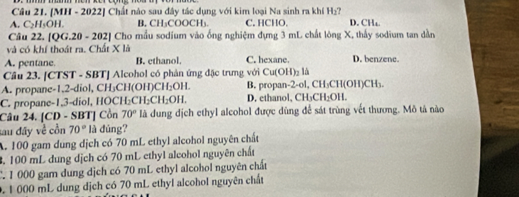 [MH - 2022] Chất nào sau đây tác dụng với kim loại Na sinh ra khí H_2 ?
A. C_2H_5OH. B. CH₃COOCH₃. C. HCHO. D.C 1 
Câu 22. [QG.20 - 202] Cho mẫu sodium vào ống nghiệm dựng 3 mL chất lông X, thấy sodium tan dần
và có khí thoát ra. Chất X là
A. pentane B. ethanol, C. hexane. D. benzene.
Cầu 23. [CTST - SBT] Alcohol có phản ứng đặc trưng với Cu(OH)_2 là
A. propane -1,2-diol, CH₃CH(OH) CH_2OH. B. propan-2-ol, CH_3 CH(OH)CH₃.
C. propane-1, 3 -diol, HOCI H_2CH_2CH_2OH. D. ethanol, CH_3CH_2OH. 
Câu 24. [CD - SBT] Cồn 70° là dung dịch ethyl alcohol được dùng để sát trùng vết thương. Mô tả nào
tau đây về cồn 70° là dúng?
A. 100 gam dung dịch có 70 mL ethyl alcohol nguyên chất
3. 100 mL dung dịch có 70 mL ethyl alcohol nguyên chất
C. 1 000 gam dung dịch có 70 mL ethyl alcohol nguyên chất
0. 1 000 mL dung dịch có 70 mL ethyl alcohol nguyên chất