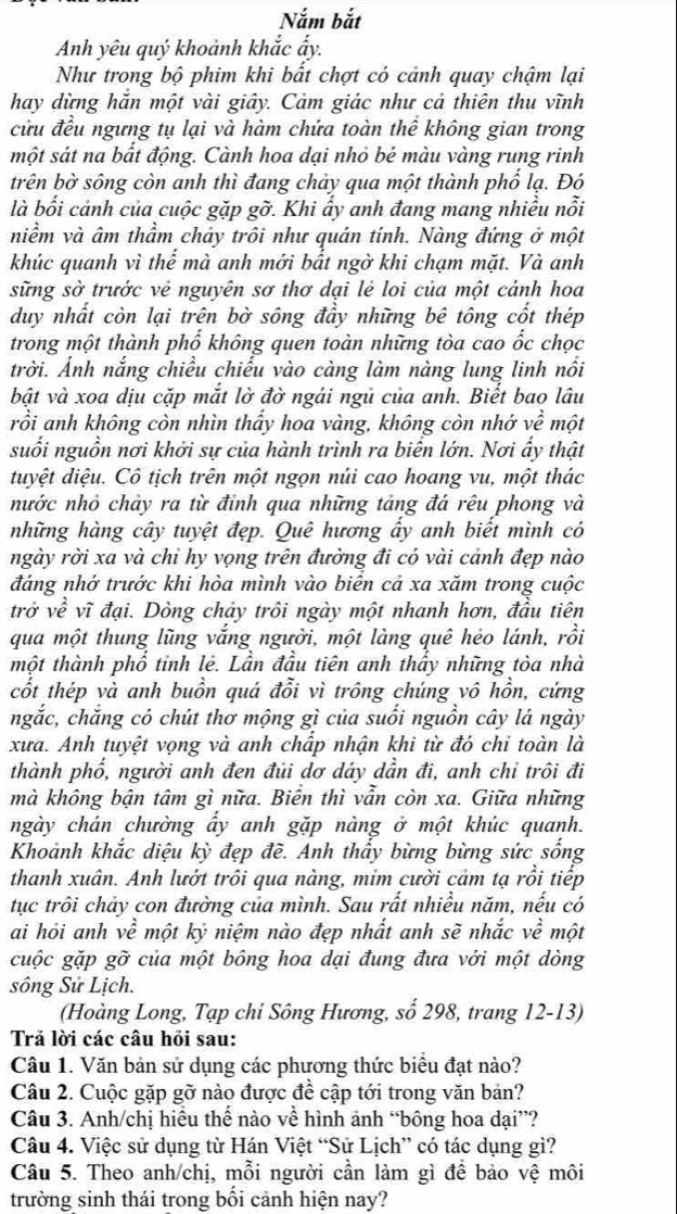 Nắm bắt
Anh yêu quý khoảnh khắc ẩy.
Như trong bộ phim khi bất chợt có cảnh quay chậm lại
hay dừng hắn một vài giây. Cảm giác như cả thiên thu vĩnh
cửu đều ngưng tụ lại và hàm chứa toàn thể không gian trong
một sát na bất động. Cành hoa dại nhỏ bé màu vàng rung rinh
trên bờ sông còn anh thì đang chảy qua một thành phố lạ. Đó
là bối cảnh của cuộc gặp gỡ. Khi ẩy anh đang mang nhiều nổi
niềm và âm thầm chảy trôi như quán tính. Nàng đứng ở một
khúc quanh vì thế mà anh mới bất ngờ khi chạm mặt. Và anh
sững sở trước vẻ nguyên sơ thơ dại lẻ loi của một cảnh hoa
duy nhất còn lại trên bờ sông đầy những bê tông cốt thép
trong một thành phố không quen toàn những tòa cao ốc chọc
trời. Ảnh nắng chiều chiếu vào càng làm nàng lung linh nổi
bật và xoa dịu cặp mắt lờ đờ ngái ngủ của anh. Biết bao lâu
rồi anh không còn nhìn thấy hoa vàng, không còn nhớ về một
suối nguồn nơi khởi sự của hành trình ra biển lớn. Nơi ấy thật
duyệt diệu. Cô tịch trên một ngọn nủi cao hoang vu, một thác
nước nhỏ chảy ra từ đỉnh qua những tảng đá rêu phong và
những hàng cây tuyệt đẹp. Quê hương ấy anh biết mình có
ngày rời xa và chỉ hy vọng trên đường đi có vài cảnh đẹp nào
đáng nhớ trước khi hòa mình vào biên cả xa xăm trong cuộc
trở về vĩ đại. Dòng chảy trôi ngày một nhanh hơn, đầu tiên
qua một thung lũng vắng người, một làng quê hẻo lánh, rồi
một thành phổ tinh lẻ. Lần đầu tiên anh thầy những tòa nhà
cốt thép và anh buồn quá đổi vì trông chúng vô hồn, cứng
ngắc, chắng có chút thơ mộng gì của suối nguồn cây lá ngày
xưa. Anh tuyệt vọng và anh chấp nhận khi từ đó chỉ toàn là
thành phổ, người anh đen đủi dơ dáy dần đi, anh chỉ trôi đi
mà không bận tâm gì nữa. Biển thì vẫn còn xa. Giữa những
ngày chán chường ấy anh gặp nàng ở một khúc quanh.
Khoảnh khắc diệu kỳ đẹp đề. Anh thấy bừng bừng sức sống
thanh xuân. Anh lướt trôi qua nàng, mim cười cảm tạ rồi tiếp
tục trôi chảy con đường của mình. Sau rất nhiều năm, nếu có
ai hỏi anh về một ký niệm nào đẹp nhất anh sẽ nhắc về một
cuộc gặp gỡ của một bông hoa dại đung đưa với một dòng
sông Sử Lịch.
(Hoàng Long, Tạp chi Sông Hương, số 298, trang 12-13)
Trả lời các câu hồi sau:
Câu 1. Văn bản sử dụng các phương thức biểu đạt nào?
Câu 2. Cuộc gặp gỡ nào được đề cập tới trong văn bản?
Câu 3. Anh/chị hiều thế nào về hình ảnh “bông hoa dại”?
Câu 4. Việc sử dụng từ Hán Việt “Sử Lịch” có tác dụng gì?
Câu 5. Theo anh/chị, mỗi người cần làm gì để bảo vệ môi
trường sinh thái trong bối cảnh hiện nay?