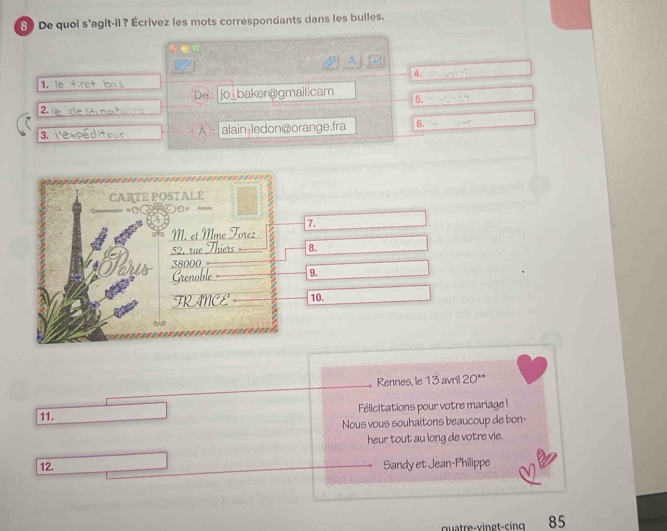 De quoi s'agit-il? Écrivez les mots correspondants dans les bulles. 
② A 
4. 
1, le tiret ba s 
De： jo_baker@gmail.cam 5. 
2 1 e de stn a ta r 
3. l'expéditeur À): alain-ledon@orange.fra 6. 
7. 
8. 
9. 
10. 
Rennes, le 13 avril 20 ** 
11. Félicitations pour votre mariage ! 
Nous vous souhaitons beaucoup de bon- 
heur tout au long de votre vie. 
12. Sandy et Jean-Philippe 
quatre- v in gt-cin 85