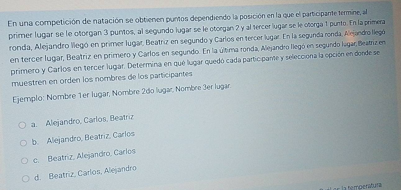 En una competición de natación se obtienen puntos dependiendo la posición en la que el participante termine, al
primer lugar se le otorgan 3 puntos, al segundo lugar se le otorgan 2 y al tercer lugar se le otorga 1 punto. En la primera
ronda, Alejandro llegó en primer lugar, Beatriz en segundo y Carlos en tercer lugar. En la segunda ronda, Alejandro llegó
en tercer lugar, Beatriz en primero y Carlos en segundo. En la última ronda, Alejandro llegó en segundo lugar, Beatriz en
primero y Carlos en tercer lugar. Determina en qué lugar quedó cada participante y selecciona la opción en donde se
muestren en orden los nombres de los participantes
Ejemplo: Nombre 1er lugar, Nombre 2do lugar, Nombre 3er lugar.
a. Alejandro, Carlos, Beatriz
b. Alejandro, Beatriz, Carlos
c. Beatriz, Alejandro, Carlos
d. Beatriz, Carlos, Alejandro
Los la temperatura