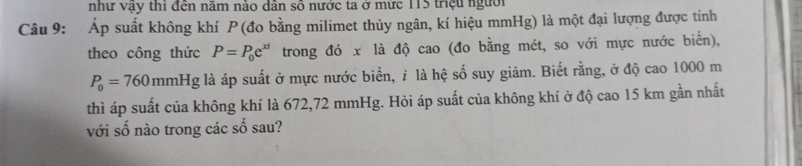 như vậy thi đến năm nào dân số nước ta ở mức 115 triệu người 
Câu 9: Áp suất không khí P (đo bằng milimet thủy ngân, kí hiệu mmHg) là một đại lượng được tính 
theo công thức P=P_0e^(xi) trong đó x là độ cao (đo bằng mét, so với mực nước biển),
P_0=760 mmHg là áp suất ở mực nước biển, ỉ là hệ số suy giảm. Biết rằng, ở độ cao 1000 m
thì áp suất của không khí là 672,72 mmHg. Hỏi áp suất của không khí ở độ cao 15 km gần nhất 
với số nào trong các số sau?