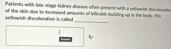 Patients with late stage kidney disease often present with a yellowish discoloration 
of the skin due to increased amounts of bilirubin building up in the body, this 
_ 
yellowish discoloration is called 
. 
Answer