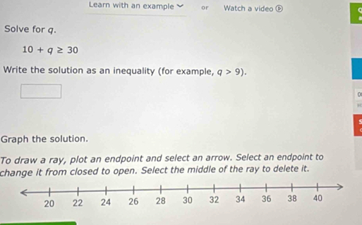 Learn with an example or Watch a video 
Solve for q.
10+q≥ 30
Write the solution as an inequality (for example, q>9). 
0 

Graph the solution. 
To draw a ray, plot an endpoint and select an arrow. Select an endpoint to 
change it from closed to open. Select the middle of the ray to delete it.