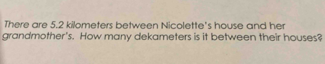 There are 5.2 kilometers between Nicolette's house and her 
grandmother's. How many dekameters is it between their houses?