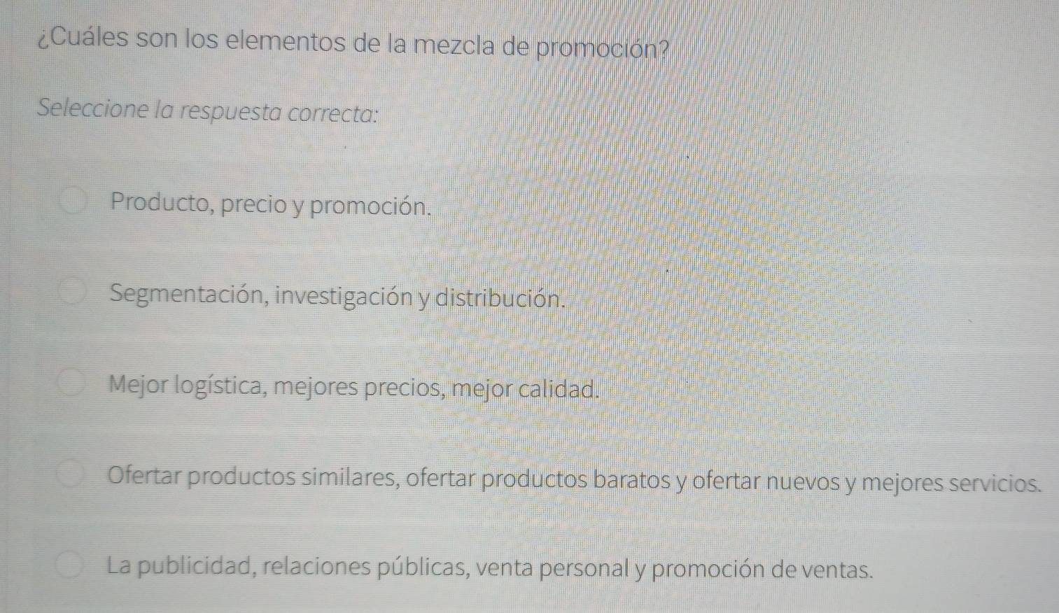 ¿Cuáles son los elementos de la mezcla de promoción?
Seleccione la respuesta correcta:
Producto, precio y promoción.
Segmentación, investigación y distribución.
Mejor logística, mejores precios, mejor calidad.
Ofertar productos similares, ofertar productos baratos y ofertar nuevos y mejores servicios.
La publicidad, relaciones públicas, venta personal y promoción de ventas.