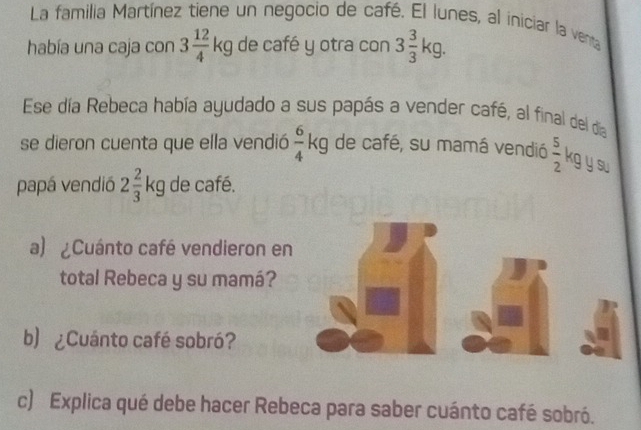 La familia Martínez tiene un negocio de café. El lunes, al iniciar la venta 
había una caja con 3 12/4 kg de café y otra con 3 3/3 kg. 
Ese día Rebeca había ayudado a sus papás a vender café, al final del dia 
se dieron cuenta que ella vendió  6/4 kg de café, su mamá vendió  5/2  g y su 
papá vendió 2 2/3 kg de café. 
a) ¿Cuánto café vendieron en 
total Rebeca y su mamá? 
b) ¿Cuánto café sobró? 
c) Explica qué debe hacer Rebeca para saber cuánto café sobró.