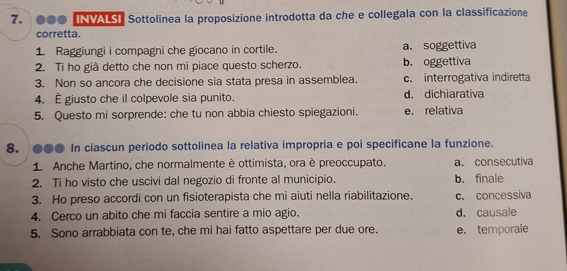 ... INVALS】 Sottolinea la proposizione introdotta da che e collegala con la classificazione
corretta.
1. Raggiungi i compagni che giocano in cortile. a. soggettiva
2. Ti ho già detto che non mi piace questo scherzo. b. oggettiva
3. Non so ancora che decisione sia stata presa in assemblea. c. interrogativa indiretta
4. È giusto che il colpevole sia punito. d. dichiarativa
5. Questo mi sorprende: che tu non abbia chiesto spiegazioni. e. relativa
8. ●●● In ciascun periodo sottolinea la relativa impropria e poi specificane la funzione.
1. Anche Martino, che normalmente è ottimista, ora è preoccupato. a. consecutiva
2. Ti ho visto che uscivi dal negozio di fronte al municipio. b. finale
3. Ho preso accordi con un fisioterapista che mi aiuti nella riabilitazione. c. concessiva
4. Cerco un abito che mi faccia sentire a mio agio. d. causale
5. Sono arrabbiata con te, che mi hai fatto aspettare per due ore. e. temporale