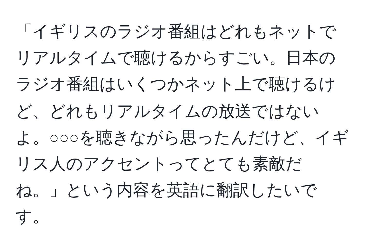 「イギリスのラジオ番組はどれもネットでリアルタイムで聴けるからすごい。日本のラジオ番組はいくつかネット上で聴けるけど、どれもリアルタイムの放送ではないよ。○○○を聴きながら思ったんだけど、イギリス人のアクセントってとても素敵だね。」という内容を英語に翻訳したいです。