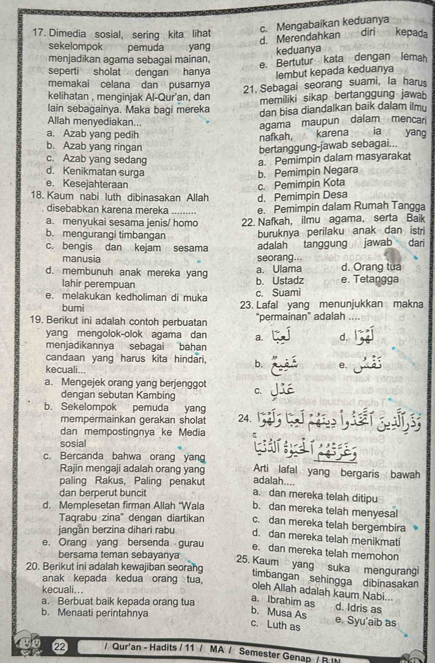 c. Mengabaikan keduanya
17. Dimedia sosial, sering kita lihat diri kepada
d. Merendahkan
sekelompok pemuda yang
keduanya
menjadikan agama sebagai mainan,
e. Bertutur kata dengan lemah
seperti sholat  dengan hanya lembut kepada keduanya
memakai celana dan pusarnya
21. Sebagai seorang suami, la harus
kelihatan , menginjak Al-Qur'an, dan memiliki sikap bertanggung jawab
lain sebagainya. Maka bagi mereka dan bisa diandalkan baik dalam ilmu
Allah menyediakan...
agama maupun dalam mencari
a. Azab yang pedih karena ia yang
nafkah,
b. Azab yang ringan bertanggung-jawab sebagai...
c. Azab yang sedang a. Pemimpin dalam masyarakat
d. Kenikmatan surga b. Pemimpin Negara
e. Kesejahteraan c. Pemimpin Kota
18. Kaum nabi luth dibinasakan Allah d. Pemimpin Desa
disebabkan karena mereka _e. Pemimpin dalam Rumah Tangga
a. menyukai sesama jenis/ homo 22. Nafkah, ilmu agama, serta Baik
b. mengurangi timbangan buruknya perilaku anak dan istri
c. bengis dan kejam sesama adalah tanggung jawab  dari
manusia seorang...
a. Ulama d. Orang tua
d. membunuh anak mereka yang b. Ustadz e. Tetangga
lahir perempuan
e. melakukan kedholiman di muka c. Suami
bumi 23. Lafal yang menunjukkan makna
19. Berikut ini adalah contoh perbuatan “permainan” adalah
yang mengolok-olok agama dan a. d.
menjadikannya sebagai bahan
candaan yang harus kita hindari, b.
kecuali...
e.
a. Mengejek orang yang berjenggot
dengan sebutan Kambing
C.
b. Sekelompok pemuda yang
mempermainkan gerakan sholat 24.
dan mempostingnya ke Media
sosial
c. Bercanda bahwa orang yang
Rajin mengaji adalah orang yang Arti lafal yang bergaris bawah
paling Rakus, Paling penakut adalah....
dan berperut buncit
a. dan mereka telah ditipu
d. Memplesetan firman Allah “Wala b. dan mereka telah menyesal
Taqrabu zina” dengan diartikan c. dan mereka telah bergembira
jangan berzina dihari rabu
d. dan mereka telah menikmati
e. Orang yang bersenda gurau e. dan mereka telah memohon
bersama teman sebayanya
25. Kaum yang suka mengurangi
20. Berikut ini adalah kewajiban seorang
timbangan sehingga dibinasakan
anak kepada kedua orang tua,
kecuali...
oleh Allah adalah kaum Nabi...
a. Berbuat baik kepada orang tua
a. Ibrahim as d. Idris as
b. Menaati perintahnya
b. Musa As
c. Luth as e. Syu'aib as
22 / Qur'an - Hadits / 11 / MA / Semester Genap / B