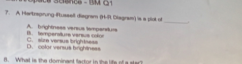 pace Science - BM G1
7. A Hertzsprung-Russell diagram (H-R Diagram) is a plot of
_
A. brightness versus temperature
B. temperature versus color
C. size versus brightness
D. color versus brightness
8. What is the dominant factor in the life of a ster?