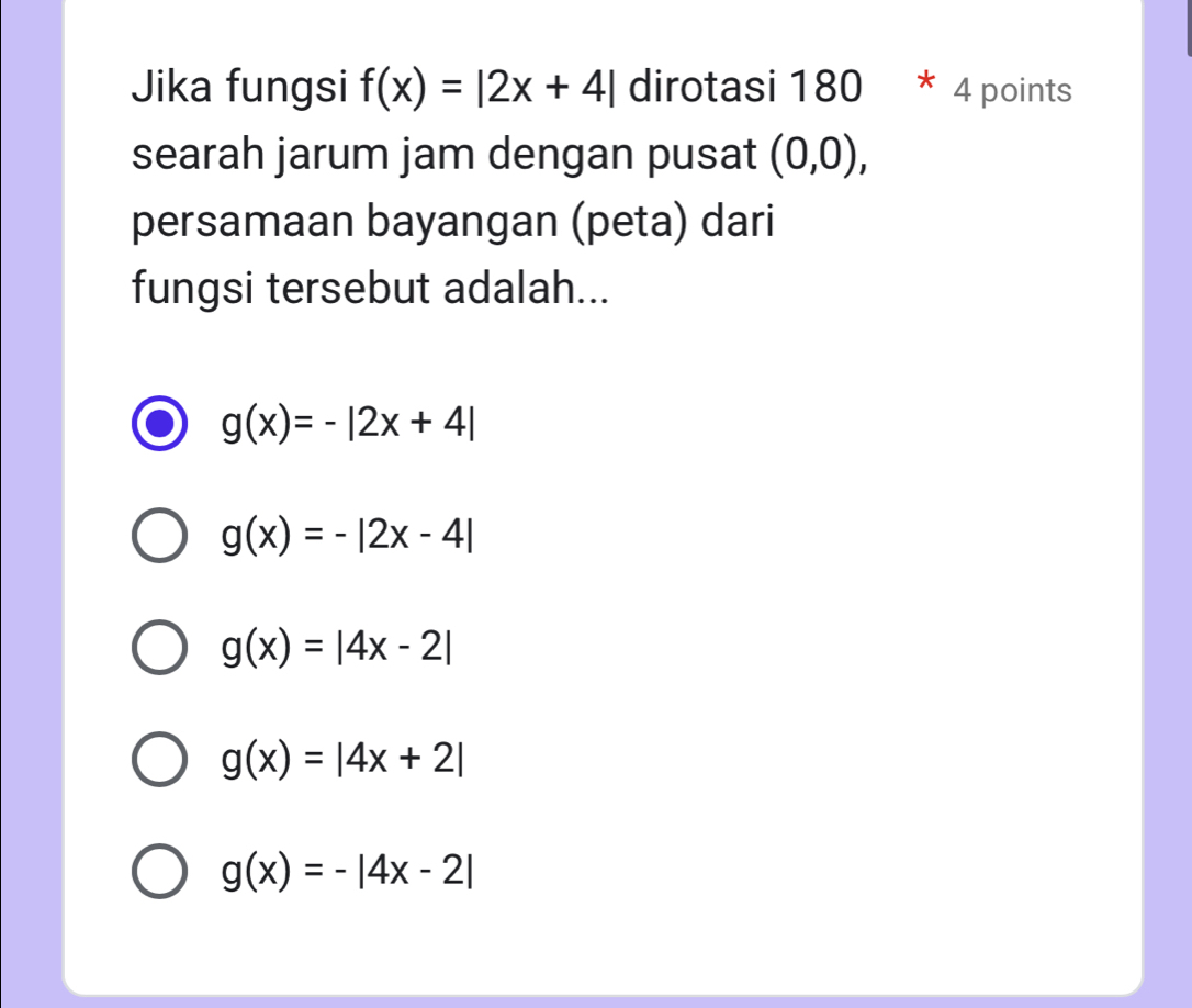 Jika fungsi f(x)=|2x+4| dirotasi 180 * 4 points
searah jarum jam dengan pusat (0,0), 
persamaan bayangan (peta) dari
fungsi tersebut adalah...
g(x)=-|2x+4|
g(x)=-|2x-4|
g(x)=|4x-2|
g(x)=|4x+2|
g(x)=-|4x-2|