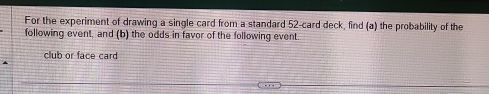 For the experiment of drawing a single card from a standard 52 -card deck, find (a) the probability of the 
following event, and (b) the odds in favor of the following event. 
club or face card