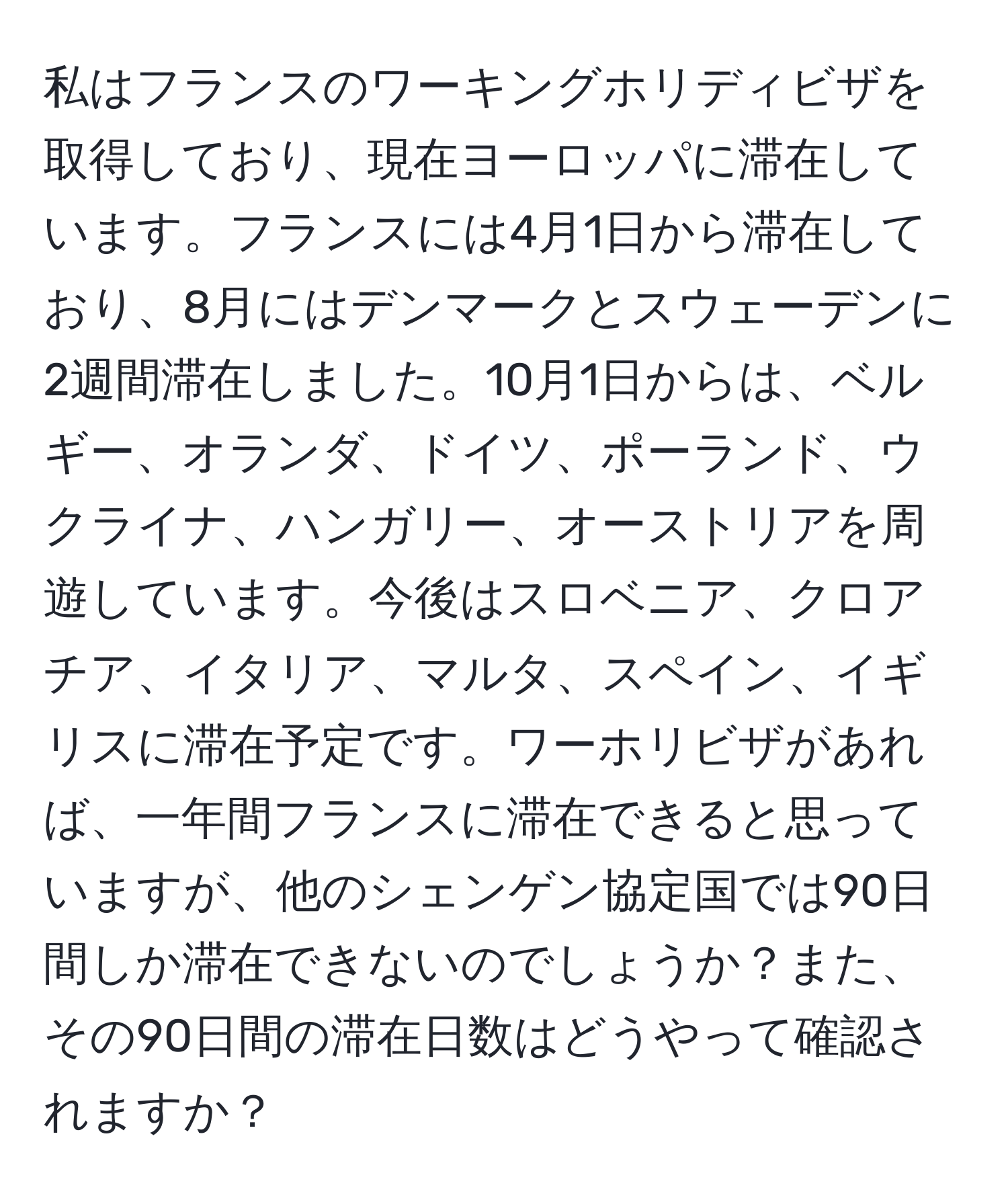 私はフランスのワーキングホリディビザを取得しており、現在ヨーロッパに滞在しています。フランスには4月1日から滞在しており、8月にはデンマークとスウェーデンに2週間滞在しました。10月1日からは、ベルギー、オランダ、ドイツ、ポーランド、ウクライナ、ハンガリー、オーストリアを周遊しています。今後はスロベニア、クロアチア、イタリア、マルタ、スペイン、イギリスに滞在予定です。ワーホリビザがあれば、一年間フランスに滞在できると思っていますが、他のシェンゲン協定国では90日間しか滞在できないのでしょうか？また、その90日間の滞在日数はどうやって確認されますか？