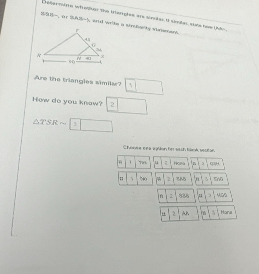 Determine whether the triangles are similar. If similar, state how (AA-.
SSS-, or SAS-), and write a similarity statement.
Are the triangles similar? 1
How do you know? 2
△ TSRsim |3 □ 
Choose one option for each blank section
1 Yes 2 None a 3 GSH
= 1 No = 2 SAS = 3 SHG
= 2 SSS = 3 HGS
= 2 AA == 3 None