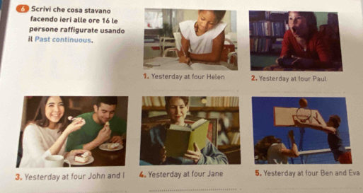 Scrivi che cosa stavano 
facendo ieri alle ore 16 le 
persone raffigurate usando 
il Past continuous. 
1. Yesterday at four Helen 2. Yesterday at four Paul 
3. Yesterday at four John and I 4. Yesterday at four Jane 5. Yesterday at four Ben and Eva 
_