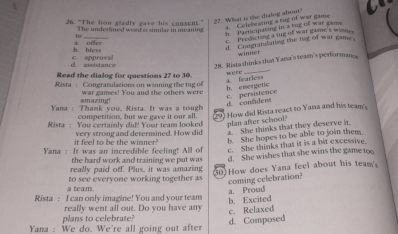 “The lion gladly gave his consent.” 27. What is the dialog about?
The underlined word is similar in meaning
a. Celebrating a tug of war game
c. Predicting a tug of war game’s winner
to_ .
b. Participating in a tug of war game
d. Congratulating the tug of war game's
a. offer
b. bless
winner
c. approval
_
d. assistance
28. Rista thinks that Yana’s team’s performance
Read the dialog for questions 27 to 30. were
a. fearless
Rista : Congratulations on winning the tug of
b. energetic
war games! You and the others were
c. persistence
amazing!
d. confident
Yana : Thank you, Rista. It was a tough Hors
competition, but we gave it our all. 29) How did Rista react to Yana and his team's
Rista : You certainly did! Your team looked plan after school?
very strong and determined. How did a. She thinks that they deserve it.
it feel to be the winner?
b. She hopes to be able to join them.
Yana : It was an incredible feeling! All of c. She thinks that it is a bit excessive.
the hard work and training we put was d. She wishes that she wins the game too.
really paid off. Plus, it was amazing HoTs
to see everyone working together as 30)How does Yana feel about his team's
coming celebration?
a team.
a. Proud
Rista : I can only imagine! You and your team b. Excited
really went all out. Do you have any c. Relaxed
plans to celebrate?
Yana : We do. We're all going out after d. Composed