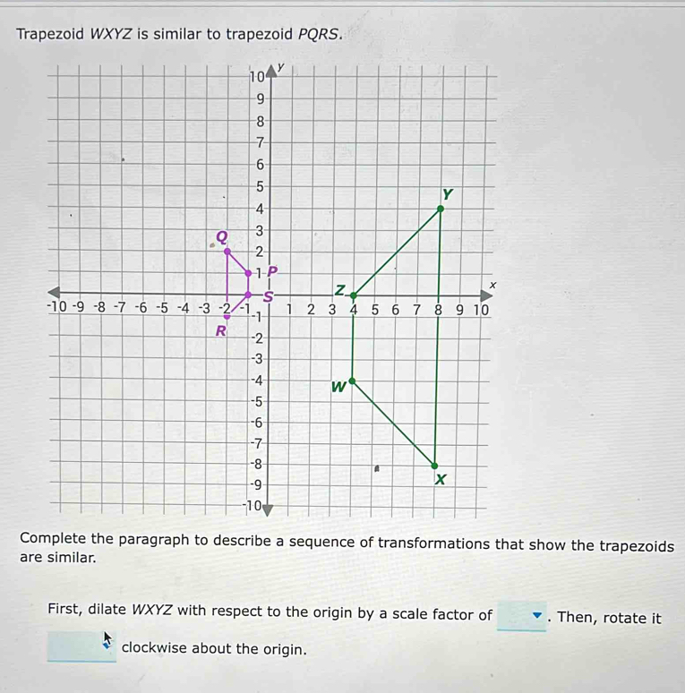 Trapezoid WXYZ is similar to trapezoid PQRS. 
Complete the paragraph to describe a sequence of transformations that show the trapezoids 
are similar. 
_ 
First, dilate WXYZ with respect to the origin by a scale factor of . Then, rotate it 
clockwise about the origin.