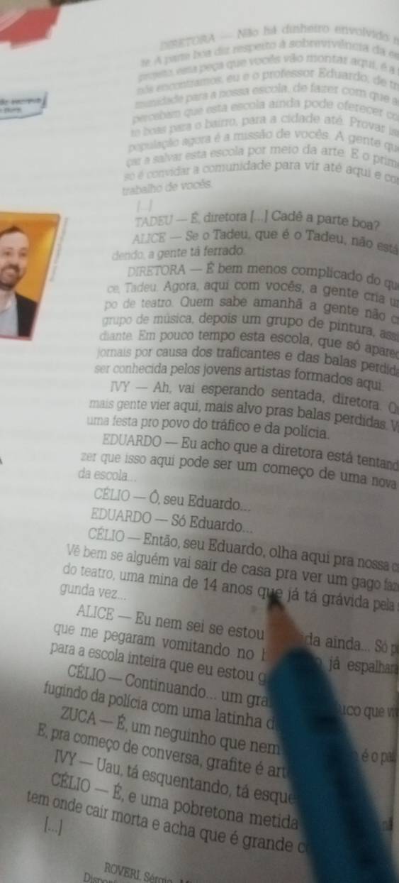 NETORA - Não há dinheiro envolvido i
de A par boa diz resperto à sobrevivêrcia da e
prjeto vera peça que vocês vão montar aqui, é a
nós encontramos, eu e o professor Eduardo, de tr
sida e  para a nossa escola, de fater com que a
percaban que esta escola aínda pode oferecer co
te boss para o bairro, para a cidade até. Provar la
população agora é a missão de vocês. A gente qu
çar a salvar esta escola por meio da arte. E o prim
sé é convidar a comunidade para vir até aqui e co
trabalho de vocés.

TADEU -- É, diretora [...] Cadê a parte boa?
ALCE — Se o Tadeu, que é o Tadeu, não está
dendo, a gente tá ferrado.
DIRETORA — É bem menos complicado do qu
ce, Tadeu. Agora, aqui com vocês, a gente cria u
po de teatro. Quem sabe amanhã a gente não o
grupo de música, depois um grupo de pintura, asa
diante. Em pouco tempo esta escola, que só apar
jornais por causa dos traficantes e das balas perdid
ser conhecida pelos jovens artistas formados aqui
IVY — Ah, vai esperando sentada, diretora. O
mais gente vier aqui, mais alvo pras balas perdidas v
uma festa pro povo do tráfico e da polícia.
EDUARDO — Eu acho que a diretora está tentand
zer que isso aqui pode ser um começo de uma nova
da escola...
CÉLIO — Ó, seu Eduardo...
EDUARDO — Só Eduardo...
CÉLIO — Então, seu Eduardo, olha aqui pra nossa e
Vê bem se alguém vai sair de casa pra ver um gago faz
do teatro, uma mina de 14 anos que já tá grávida pela
gunda vez...
ALICE — Eu nem sei se estou da ainda... Só p
que me pegaram vomitando no 
para a escola inteira que eu estou 
já espalhara
CÉLIO — Continuando... um gra
fugindo da polícia com uma latinha d
uo que v
ZUCA — É, um neguinho que nem
E pra começo de conversa, grafite é art
é o pa
IVY — Uau, tá esquentando, tá esque
CÉLIO — É, e uma pobretona metida
tem onde cair morta e acha que é grande o
[...]
ROVERI Sém I