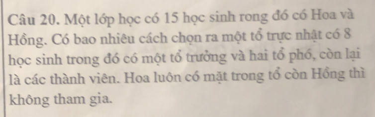 Một lớp học có 15 học sinh rong đó có Hoa và 
Hồng. Có bao nhiêu cách chọn ra một tổ trực nhật có 8
học sinh trong đó có một tổ trưởng và hai tổ phó, còn lại 
là các thành viên. Hoa luôn có mặt trong tổ còn Hồng thì 
không tham gia.