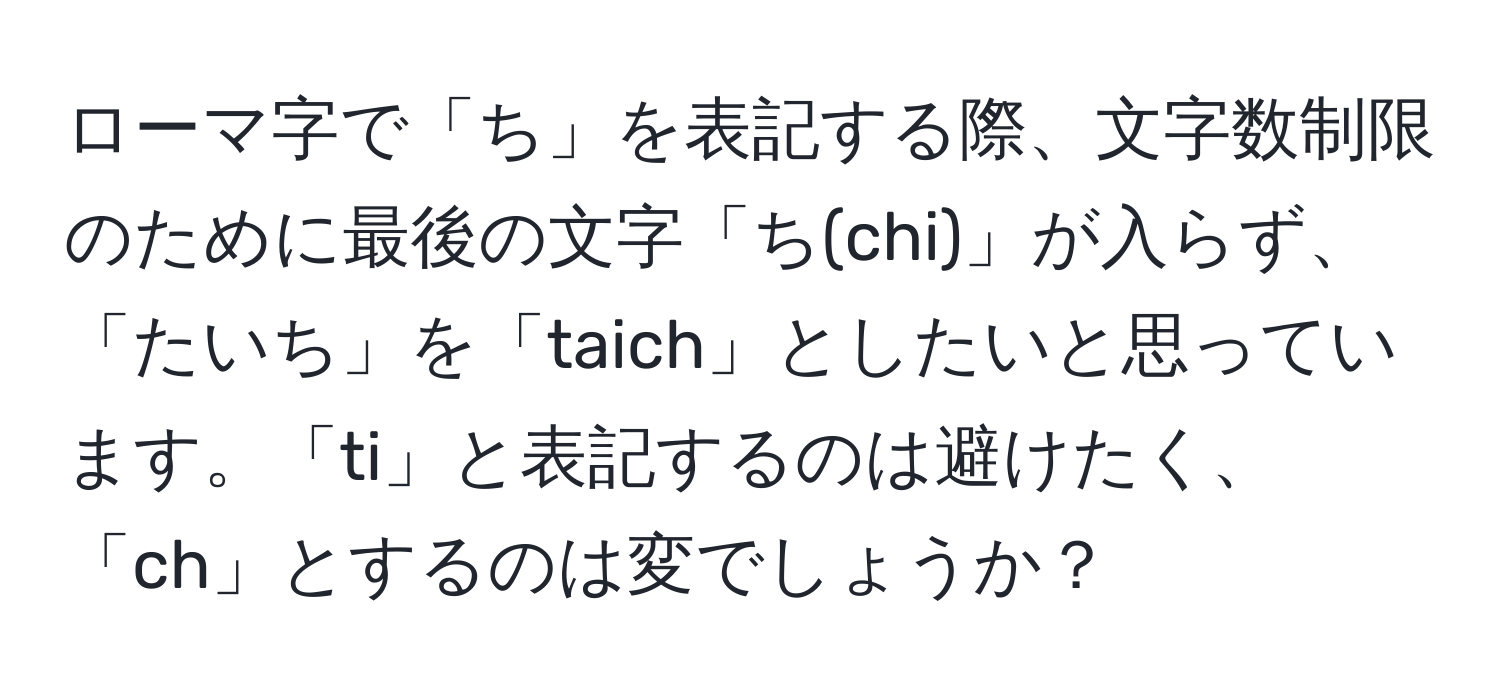 ローマ字で「ち」を表記する際、文字数制限のために最後の文字「ち(chi)」が入らず、「たいち」を「taich」としたいと思っています。「ti」と表記するのは避けたく、「ch」とするのは変でしょうか？