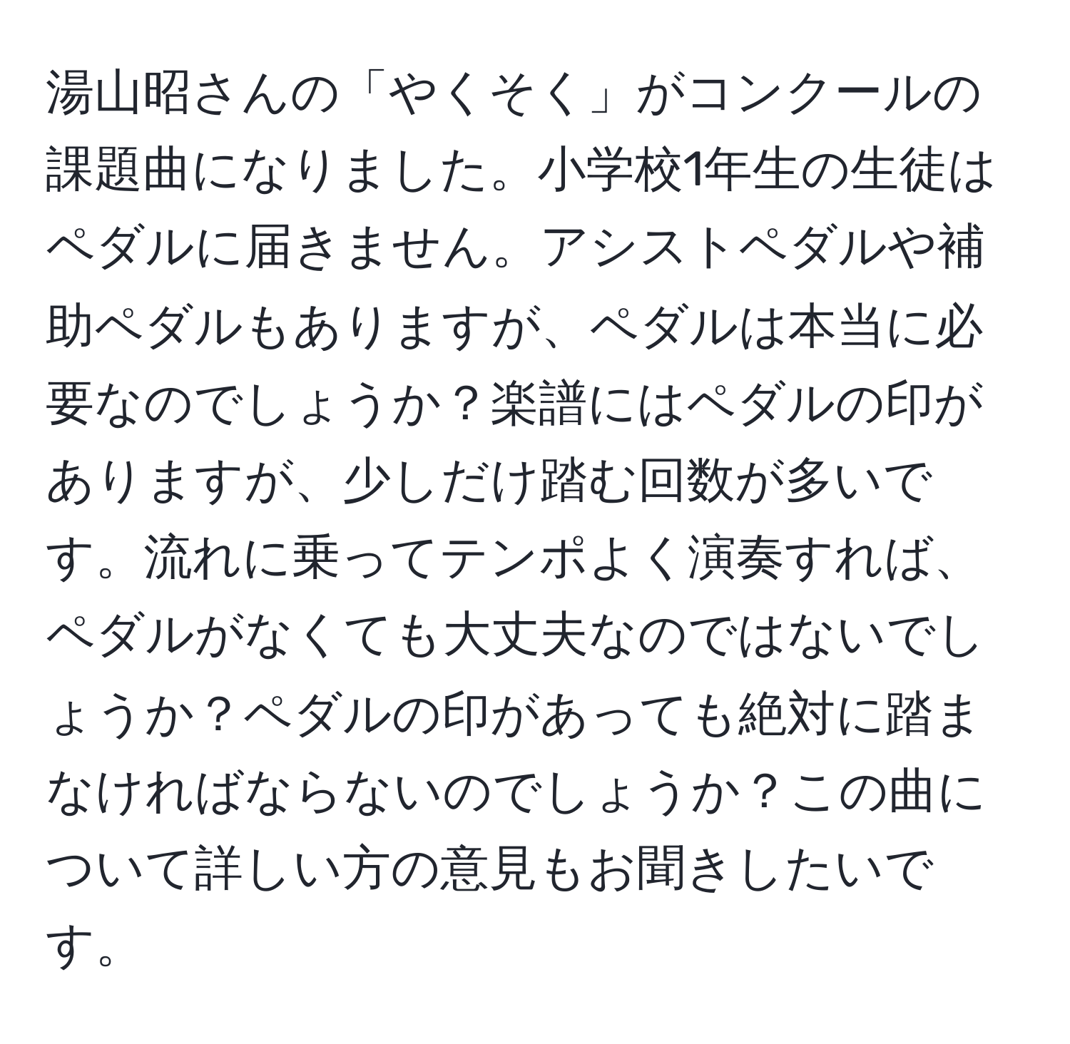 湯山昭さんの「やくそく」がコンクールの課題曲になりました。小学校1年生の生徒はペダルに届きません。アシストペダルや補助ペダルもありますが、ペダルは本当に必要なのでしょうか？楽譜にはペダルの印がありますが、少しだけ踏む回数が多いです。流れに乗ってテンポよく演奏すれば、ペダルがなくても大丈夫なのではないでしょうか？ペダルの印があっても絶対に踏まなければならないのでしょうか？この曲について詳しい方の意見もお聞きしたいです。