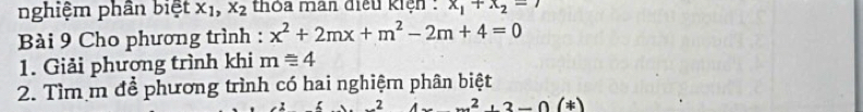 nghiệm phân biệt x_1, x_2 thỏa man điều kiện : x_1+x_2=7
Bài 9 Cho phương trình : x^2+2mx+m^2-2m+4=0
1. Giải phương trình khi m≌ 4
2. Tìm m để phương trình có hai nghiệm phân biệt
2 (x^2+3-0(*)