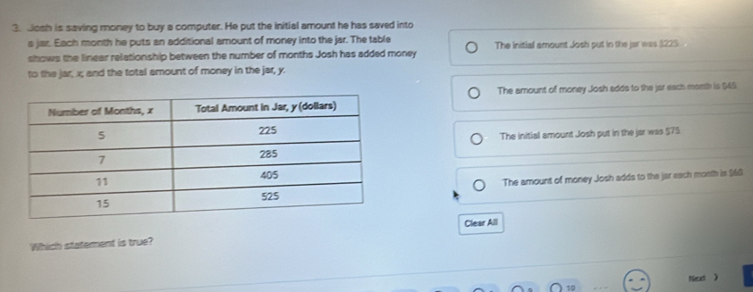 Josh is saving money to buy a computer. He put the initial amount he has saved into
s jar. Each month he puts an additional amount of money into the jar. The table
shows the linear relationship between the number of months Josh has added money The initiall amount Josh put in the jar was $225
to the jar, x; and the total amount of money in the jar, y.
The amount of money Josh adds to the jar each month is $45.
The initial amount Josh put in the jar was $75
The amount of money Josh adds to the jar each month is $60
Which statement is true? Clear All
Net 》