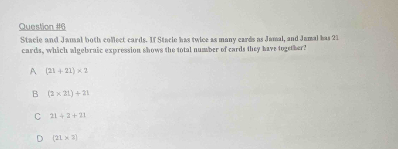 Stacie and Jamal both collect cards. If Stacie has twice as many cards as Jamal, and Jamal has 21
cards, which algebraic expression shows the total number of cards they have together?
A (21+21)* 2
B (2* 21)+21
C 21+2+21
D (21* 2)