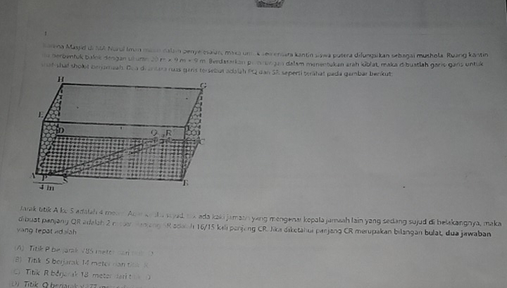 Karena Masjid di MA Nurui Imn macn dalam penyélesaian, maxa uma k sem enara kantin siswa putera difungsikan sebagal mushola. Ruang kantin
du berbentuk balok dengan uturan 20 m × 9 m × 9 m Berdasarkan pimrungan dalam menentukan arah kblat, maka dibuatlah garis gans untuk
shaf shaf sholot berjamaah. Doa di antara ruas garis tersebut adalah PQ dan SR seperti terähat pada gembar benkuts
H
G
E
to 0, B
A
S
4 m
Jarak ttik A ke S adalah 4 meaen Ada ke shasijud, tx ada kaki jamash yang mengenar kopala jamaah lain yang sedang sujud di belakangnya, maka
dibust panjany QR arlalah 2 meten manlang SR adaish 16/15 kili panjeng CR Jika diketahui panjang CR merupakan bilangan bulat, dua jawaban
yang tepat vidalah
(A) Titik P be jarak V85 meter car t
(B) Titik S berjarak 14 meter ran titk K
C Titik R begerak 18 meter dari t 
Di Titik O berarak v e z