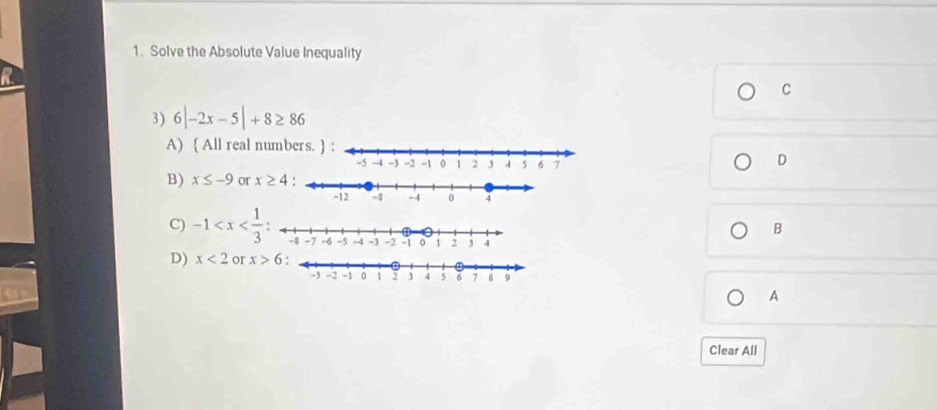 Solve the Absolute Value Inequality
C
3) 6|-2x-5|+8≥ 86
A)  All real numbers
D
B) x≤ -9 or 
B
C) -1
D) x<2</tex> or x>6
A
Clear All