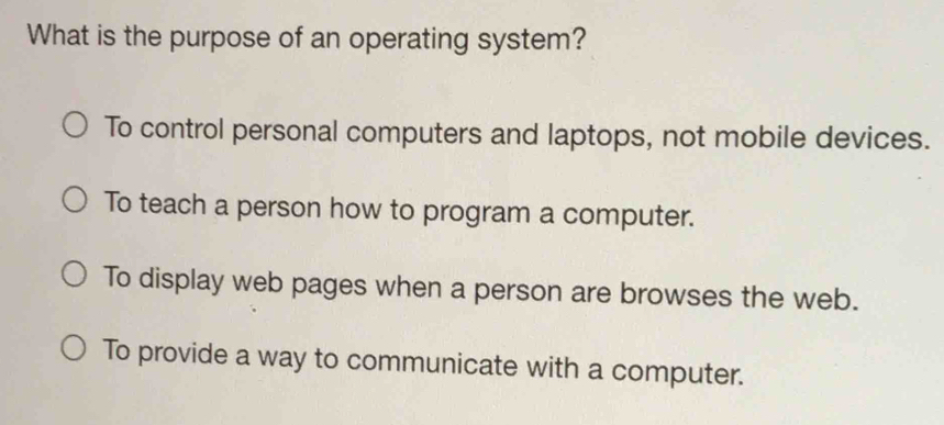 What is the purpose of an operating system?
To control personal computers and laptops, not mobile devices.
To teach a person how to program a computer.
To display web pages when a person are browses the web.
To provide a way to communicate with a computer.