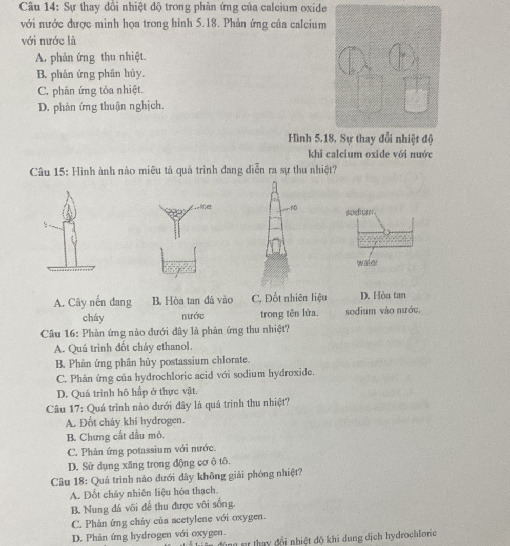 Sự thay đổi nhiệt độ trong phản ứng của calcium oxide
với nước được minh họa trong hình 5.18. Phản ứng của calcium
với nước là
A. phản ứng thu nhiệt.
B. phản ứng phân hủy.
C. phản ứng tỏa nhiệt.
D. phản ứng thuận nghịch.
Hình 5.1
khi calcium oxide với nước
Câu 15: Hình ành nào miêu tả quá trình đang diễn ra sự thu nhiệt?
. x1fB
3 f0l sudo 
water
A. Cây nến dang B. Hòa tan dá vào C. Đốt nhiên liệu D. Hòa tan
cháy nước trong tên lửa. sodium vào nước,
Câu 16: Phản ứng nào dưới đây là phản ứng thu nhiệt?
A. Quá trình đốt cháy ethanol.
B. Phản ứng phân hủy postassium chlorate.
C. Phản ứng của hydrochloric acid với sodium hydroxide.
D. Quá trình hô hấp ở thực vật.
Câu 17: Quá trình nào dưới đây là quá trình thu nhiệt?
A. Đốt cháy khí hydrogen.
B. Chưng cất dầu mỏ.
C. Phản ứng potassium với nước.
D. Sử dụng xăng trong động cơ ô tô.
Câu 18: Quá trình nào dưới dây không giải phóng nhiệt?
A. Đốt cháy nhiên liệu hóa thạch.
B. Nung đá vôi để thu được vôi sống.
C. Phản ứng cháy của acetylene với oxygen.
D. Phản ứng hydrogen với oxygen.
đúng sự thay đồi nhiệt độ khí dung dịch hydrochloric