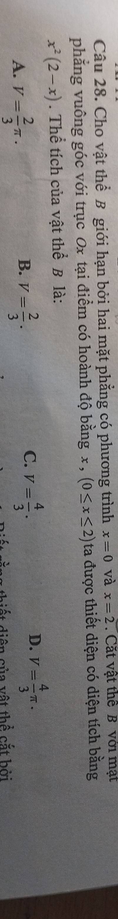 Cho vật thể B giới hạn bởi hai mặt phẳng có phương trình x=0 và x=2. Cặt vật thể B với mạt
phẳng vuông góc với trục 0x tại điểm có hoành độ bằng x , (0≤ x≤ 2) ta được thiết diện có diện tích bằng
x^2(2-x). Thể tích của vật thể B là:
D.
B.
A. V= 2/3 π. V= 2/3 .
C. V= 4/3 . V= 4/3 π. 
diện của vật thể cắt bởi