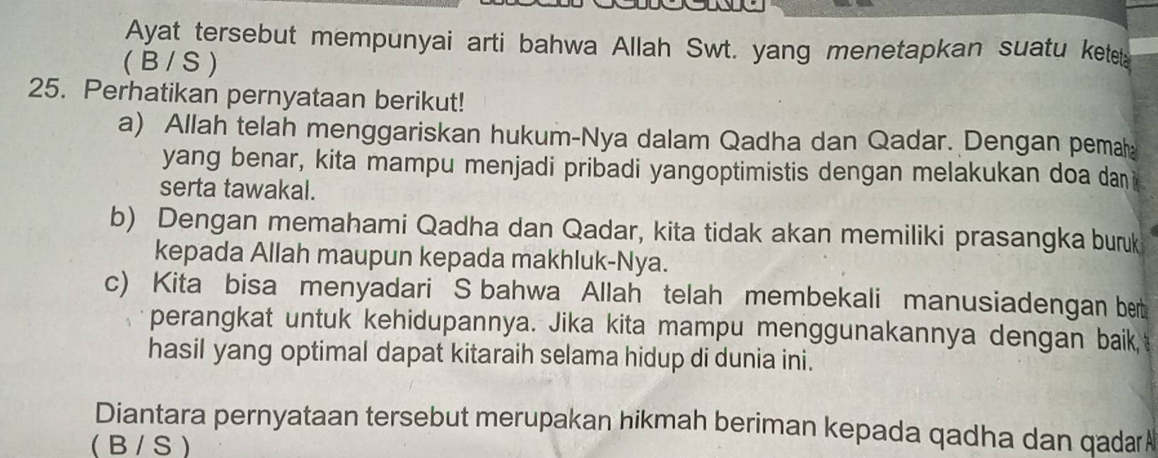 Ayat tersebut mempunyai arti bahwa Allah Swt. yang menetapkan suatu ketet
( B / S )
25. Perhatikan pernyataan berikut!
a) Allah telah menggariskan hukum-Nya dalam Qadha dan Qadar. Dengan pemah
yang benar, kita mampu menjadi pribadi yangoptimistis dengan melakukan doa dan
serta tawakal.
b) Dengan memahami Qadha dan Qadar, kita tidak akan memiliki prasangka burk
kepada Allah maupun kepada makhluk-Nya.
c) Kita bisa menyadari S bahwa Allah telah membekali manusiadengan bet
perangkat untuk kehidupannya. Jika kita mampu menggunakannya dengan baik,
hasil yang optimal dapat kitaraih selama hidup di dunia ini.
Diantara pernyataan tersebut merupakan hikmah beriman kepada qadha dan qadar
( B / S 