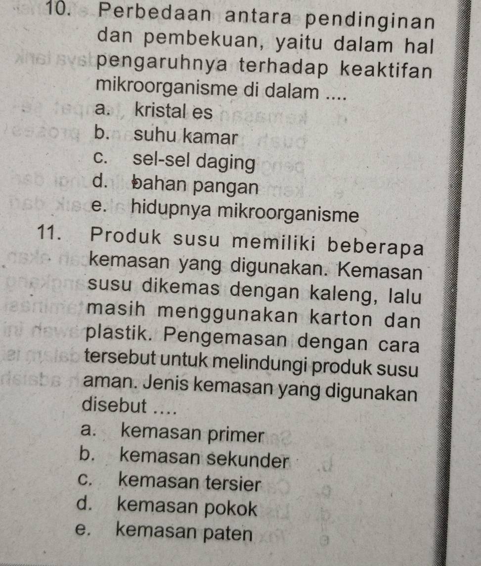 Perbedaan antara pendinginan
dan pembekuan, yaitu dalam hal
pengaruhnya terhadap keaktifan
mikroorganisme di dalam ....
a. kristal es
b. suhu kamar
c. sel-sel daging
d. bahan pangan
e.hidupnya mikroorganisme
11. Produk susu memiliki beberapa
kemasan yang digunakan. Kemasan
susu dikemas dengan kaleng, lalu
masih menggunakan karton dan 
plastik. Pengemasan dengan cara
tersebut untuk melindungi produk susu
aman. Jenis kemasan yang digunakan
disebut ....
a. kemasan primer
b. kemasan sekunder
c. kemasan tersier
d. kemasan pokok
e. kemasan paten