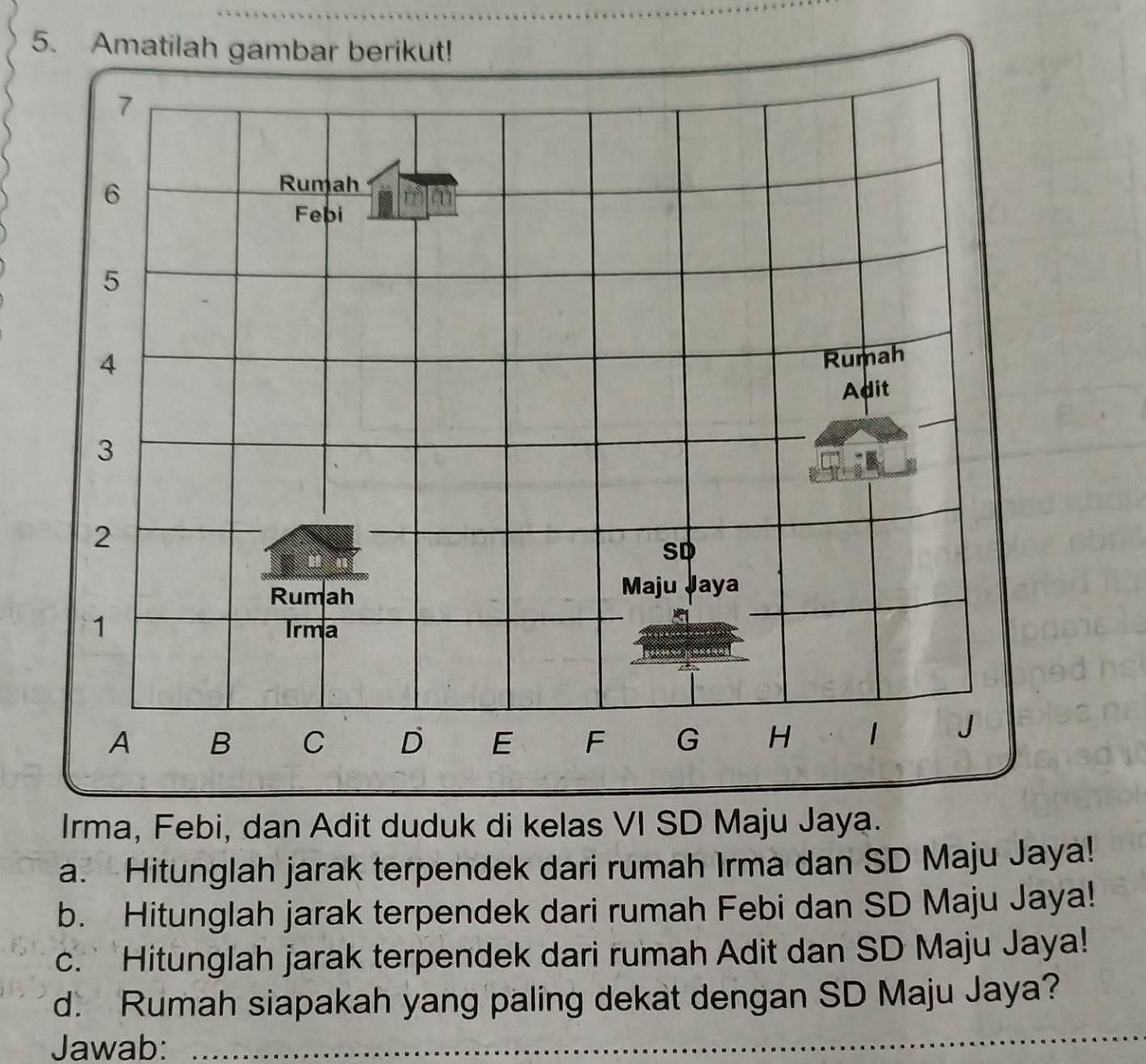 Amatilah 
Irma, Febi, dan Adit duduk di kelas VI SD Maju Jaya. 
a. Hitunglah jarak terpendek dari rumah Irma dan SD Maju Jaya! 
b. Hitunglah jarak terpendek dari rumah Febi dan SD Maju Jaya! 
c. Hitunglah jarak terpendek dari rumah Adit dan SD Maju Jaya! 
d. Rumah siapakah yang paling dekat dengan SD Maju Jaya? 
Jawab:_