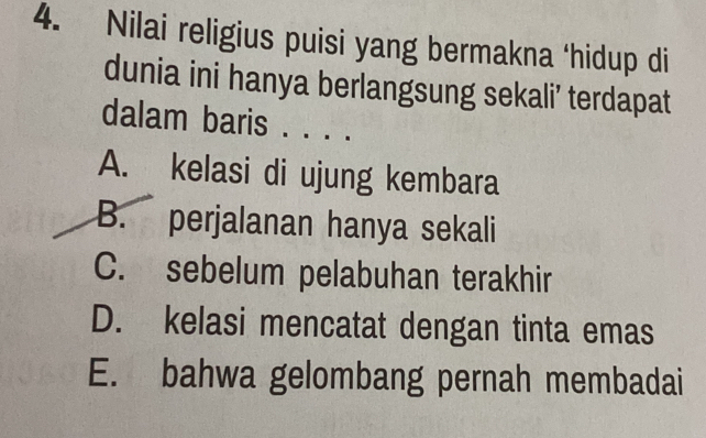 Nilai religius puisi yang bermakna ‘hidup di
dunia ini hanya berlangsung sekali’ terdapat
dalam baris . . . .
A. kelasi di ujung kembara
B. perjalanan hanya sekali
C. sebelum pelabuhan terakhir
D. kelasi mencatat dengan tinta emas
E. bahwa gelombang pernah membadai