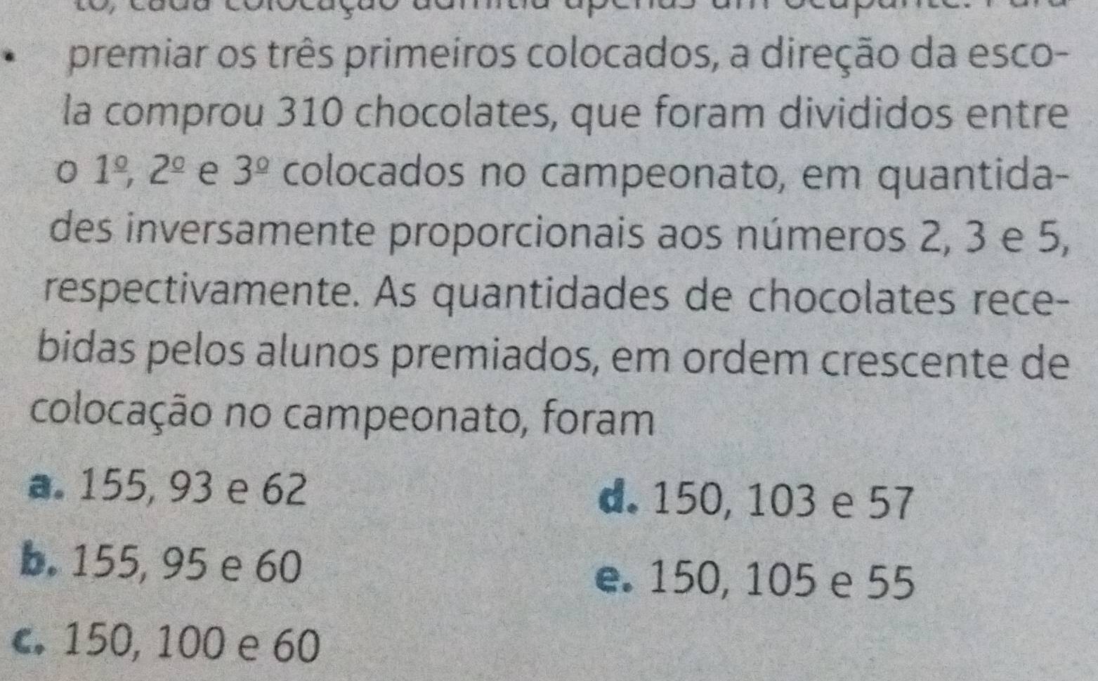 premiar os três primeiros colocados, a direção da esco-
la comprou 310 chocolates, que foram divididos entre
0 1^(_ circ), 2^(_ circ) e 3^(_ circ) colocados no campeonato, em quantida-
des inversamente proporcionais aos números 2, 3 e 5,
respectivamente. As quantidades de chocolates rece-
bidas pelos alunos premiados, em ordem crescente de
colocação no campeonato, foram
a. 155, 93 e 62
d. 150, 103 e 57
b. 155, 95 e 60
e. 150, 105 e 55
c. 150, 100 e 60