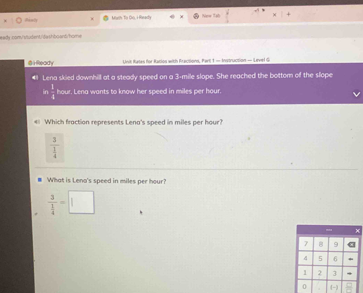 iReady Math To Do, i-Ready × New Tab +
eady.com/student/dashboard/home
@i-Ready Unit Rates for Ratios with Fractions, Part 1 — Instruction — Level G
Lena skied downhill at a steady speed on a 3-mile slope. She reached the bottom of the slope
in  1/4  hour. Lena wants to know her speed in miles per hour.
€ Which fraction represents Lena's speed in miles per hour?
What is Lena's speed in miles per hour?
frac 3 1/4 =□