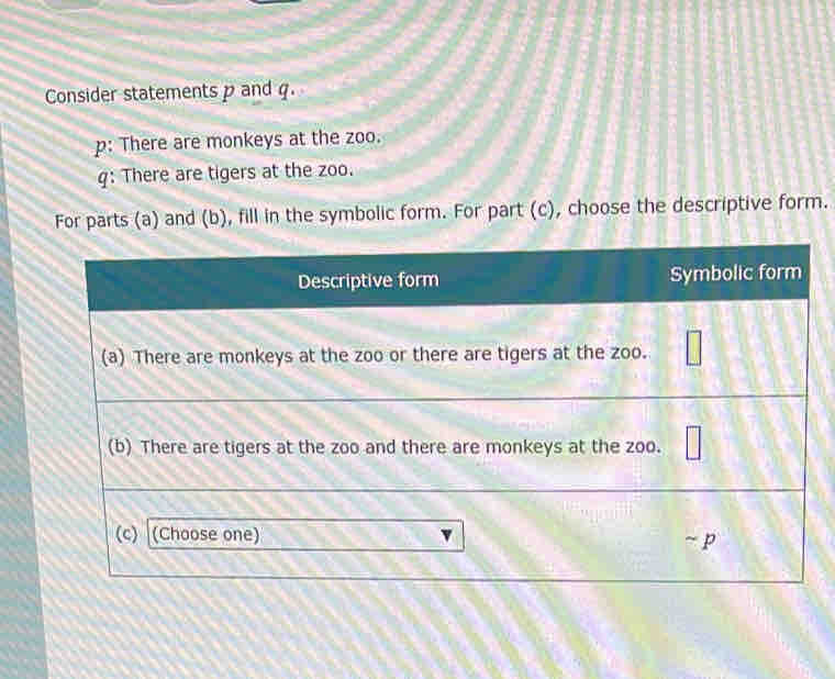 Consider statements p and q. 
p: There are monkeys at the zoo. 
q: There are tigers at the zoo. 
For parts (a) and (b), fill in the symbolic form. For part (c), choose the descriptive form.